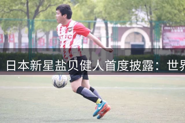 日本新星盐贝健人首度披露：世界杯期间曾遭死亡威胁震惊足坛